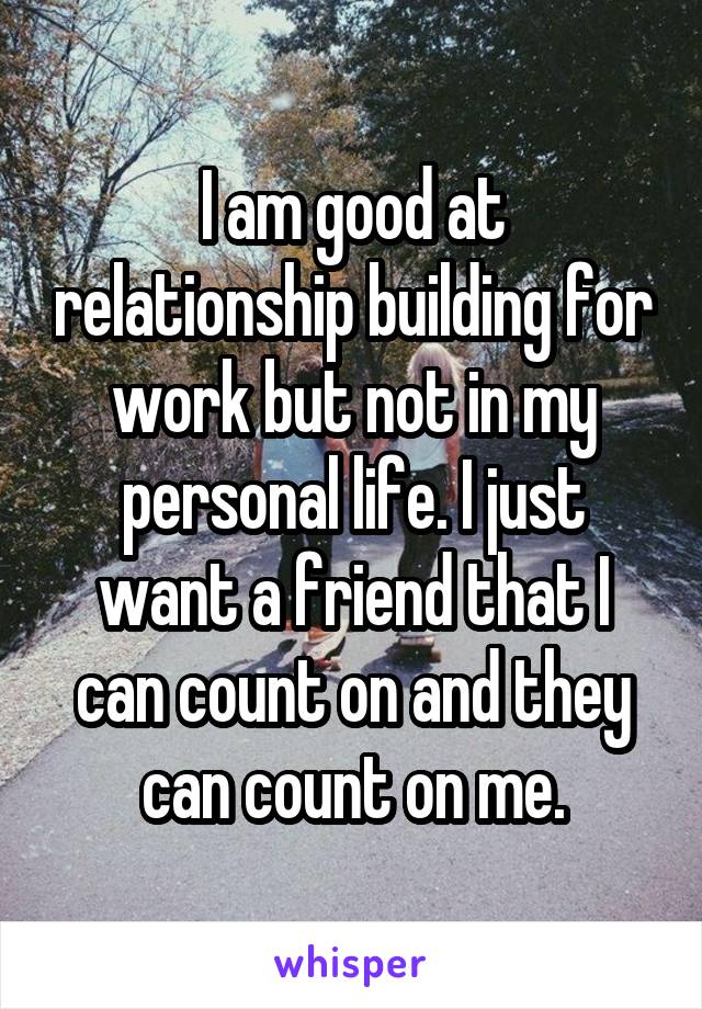 I am good at relationship building for work but not in my personal life. I just want a friend that I can count on and they can count on me.