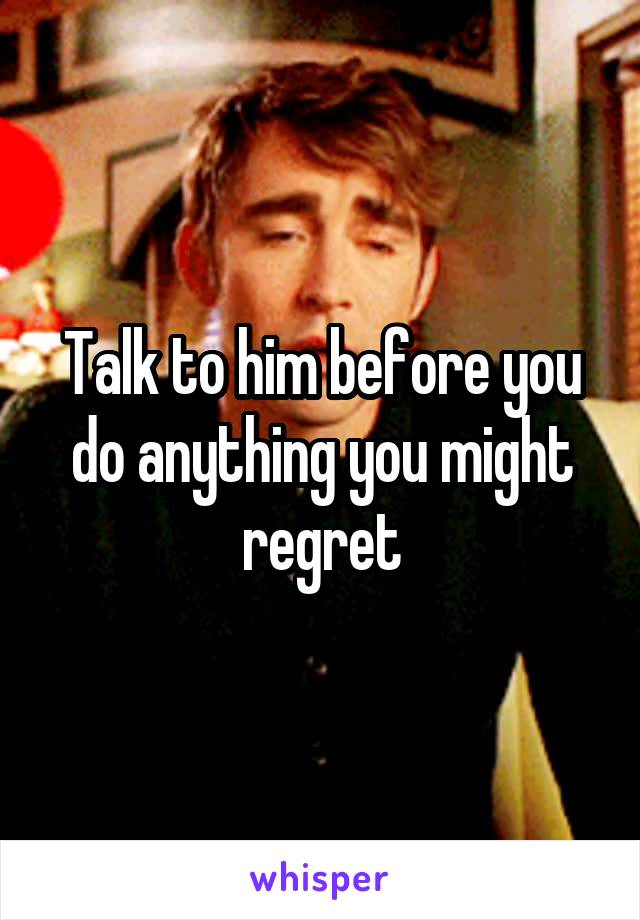 Talk to him before you do anything you might regret