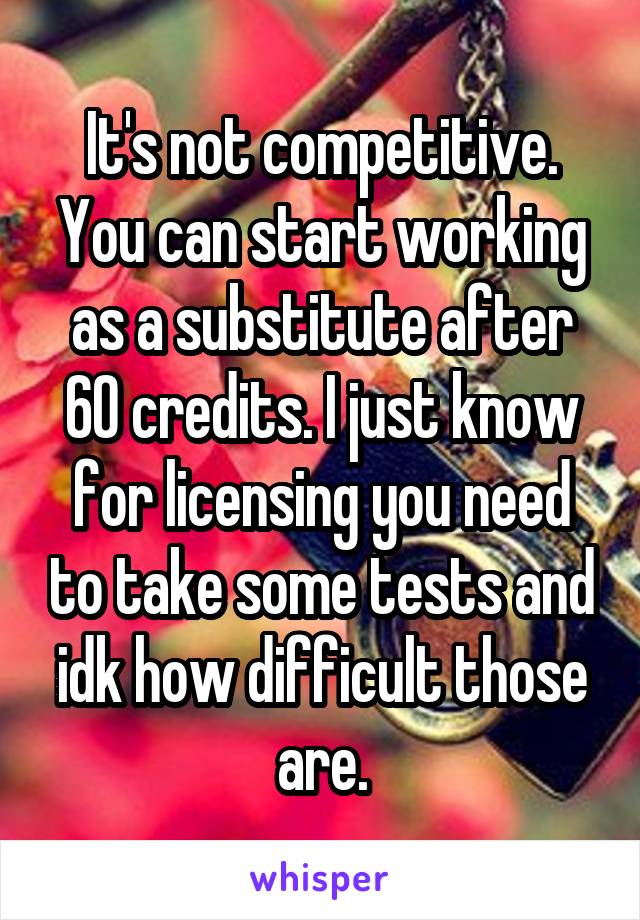 It's not competitive. You can start working as a substitute after 60 credits. I just know for licensing you need to take some tests and idk how difficult those are.