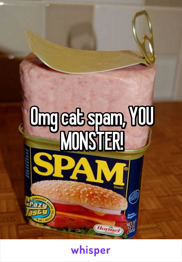 Omg cat spam, YOU MONSTER!