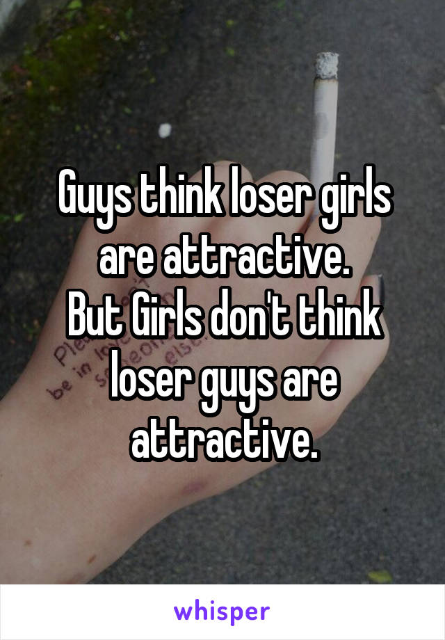 Guys think loser girls are attractive.
But Girls don't think loser guys are attractive.