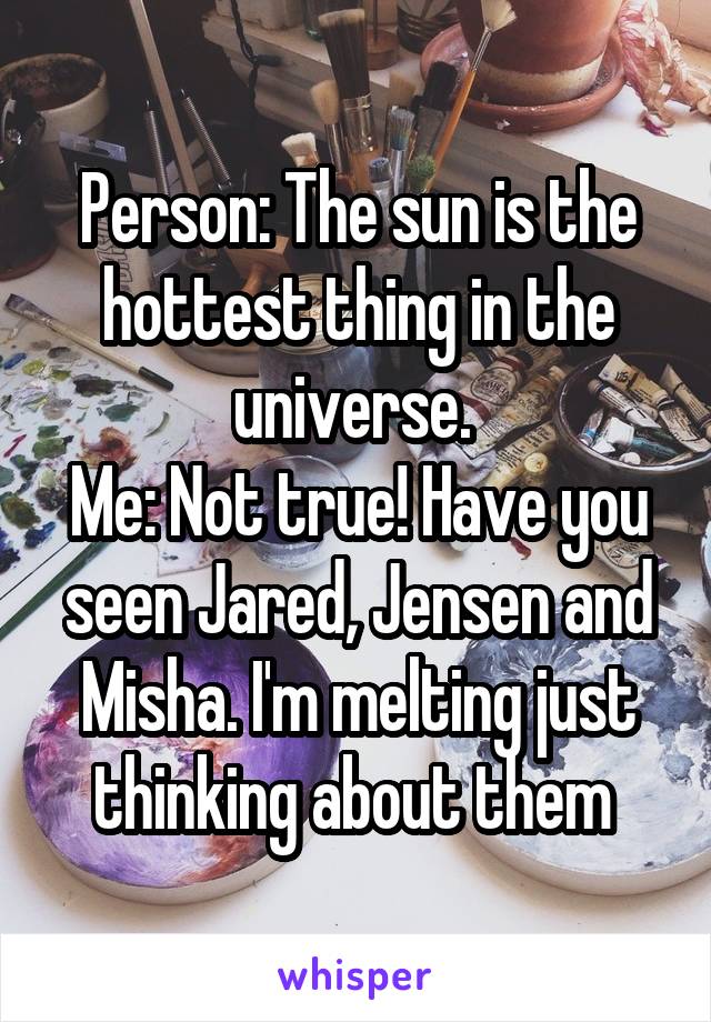 Person: The sun is the hottest thing in the universe. 
Me: Not true! Have you seen Jared, Jensen and Misha. I'm melting just thinking about them 