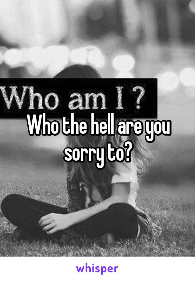 Who the hell are you sorry to?