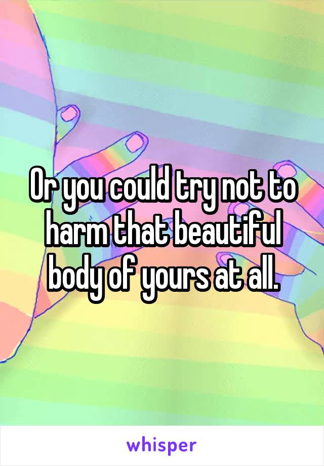 Or you could try not to harm that beautiful body of yours at all.