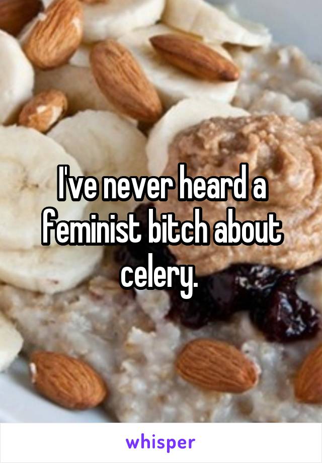 I've never heard a feminist bitch about celery. 