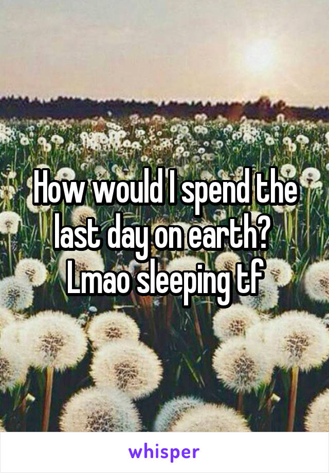 How would I spend the last day on earth? 
Lmao sleeping tf