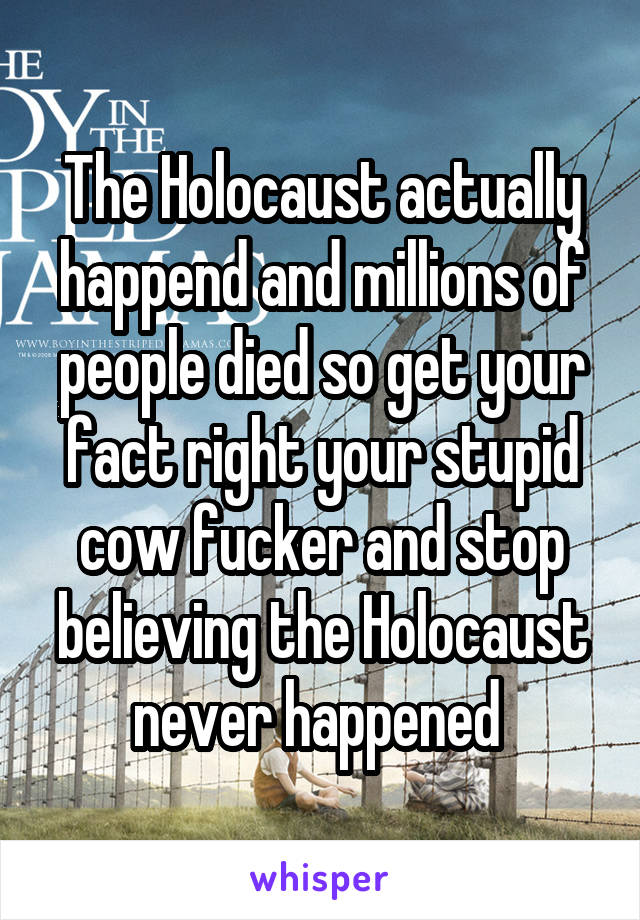 The Holocaust actually happend and millions of people died so get your fact right your stupid cow fucker and stop believing the Holocaust never happened 