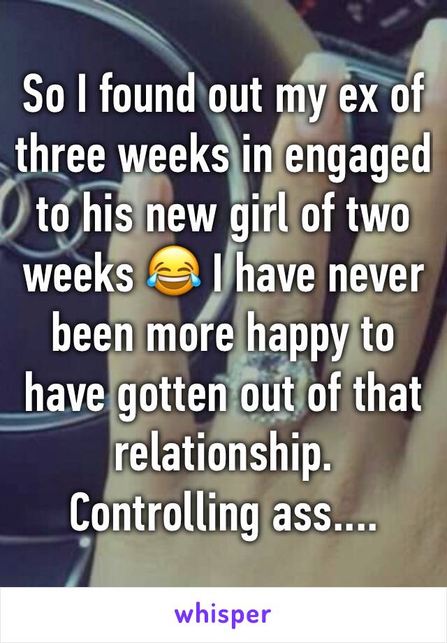 So I found out my ex of three weeks in engaged to his new girl of two weeks 😂 I have never been more happy to have gotten out of that relationship.
Controlling ass....