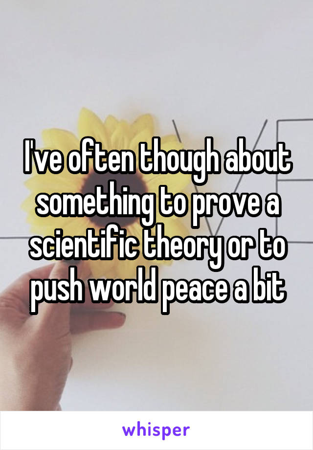 I've often though about something to prove a scientific theory or to push world peace a bit