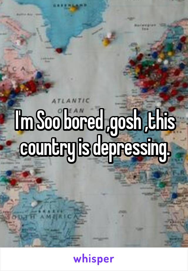 I'm Soo bored ,gosh ,this country is depressing.
