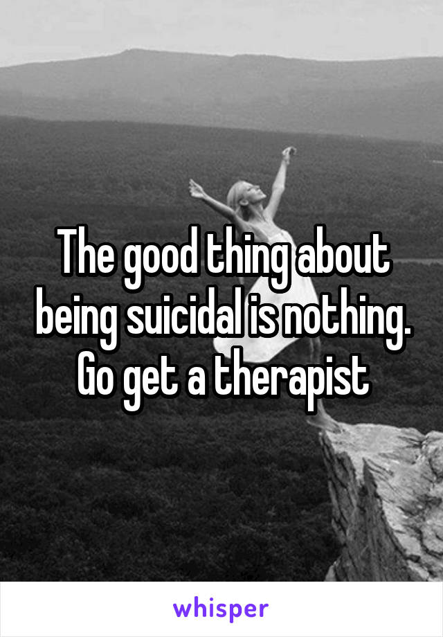 The good thing about being suicidal is nothing. Go get a therapist