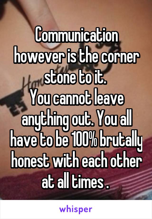 Communication however is the corner stone to it. 
You cannot leave anything out. You all have to be 100% brutally honest with each other at all times . 