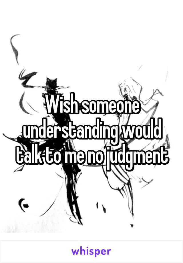 Wish someone understanding would talk to me no judgment