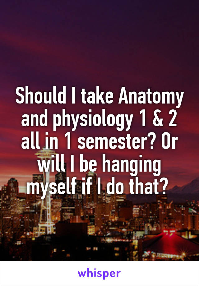 Should I take Anatomy and physiology 1 & 2 all in 1 semester? Or will I be hanging myself if I do that? 