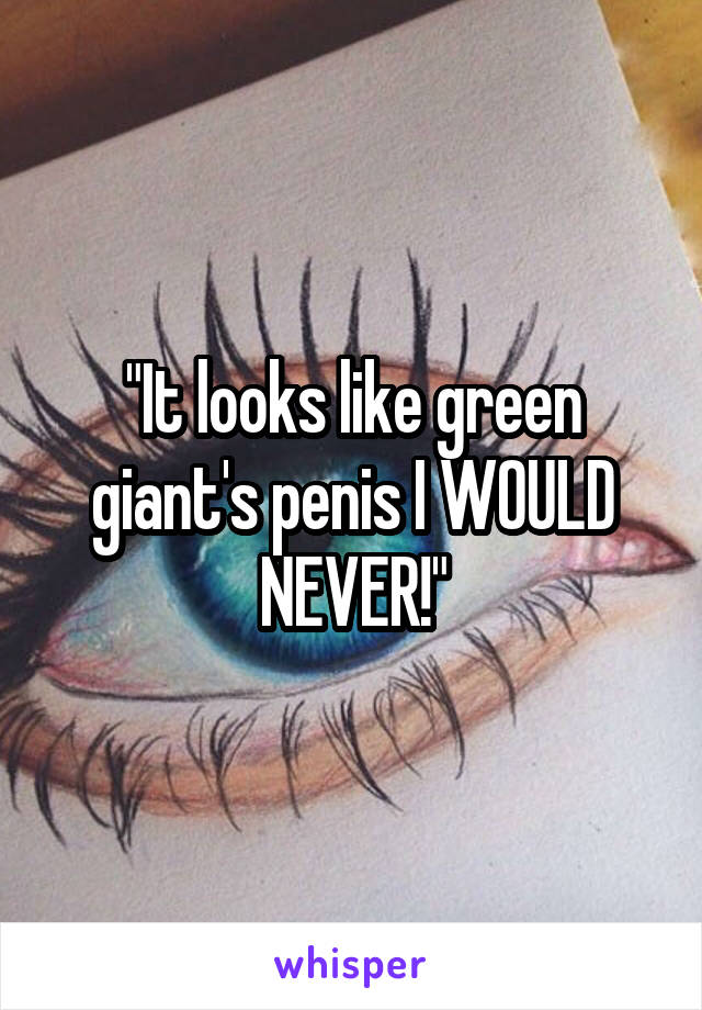 "It looks like green giant's penis I WOULD NEVER!"