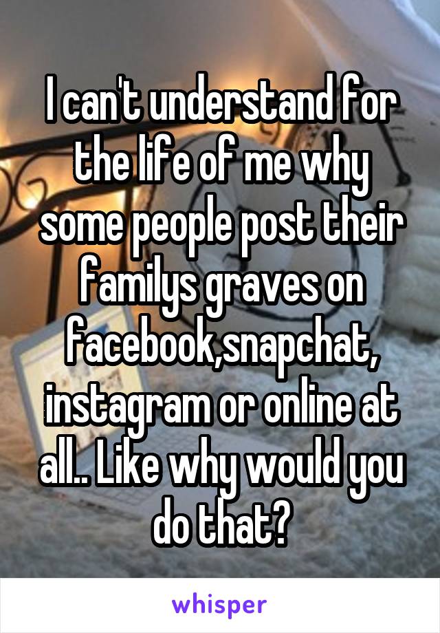 I can't understand for the life of me why some people post their familys graves on facebook,snapchat, instagram or online at all.. Like why would you do that?