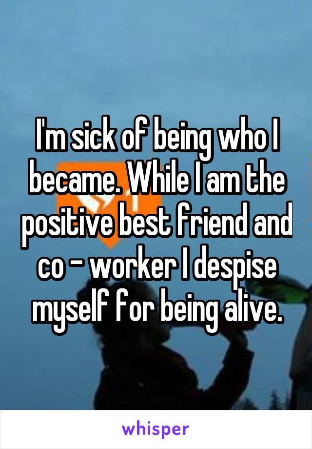 I'm sick of being who I became. While I am the positive best friend and co - worker I despise myself for being alive.