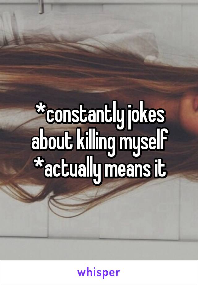 *constantly jokes about killing myself
*actually means it