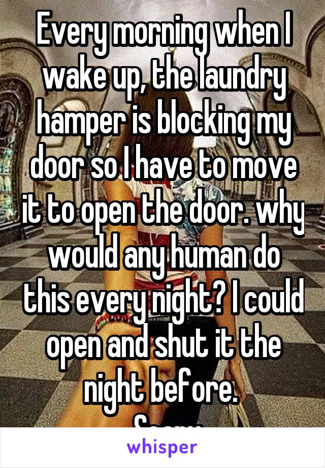 Every morning when I wake up, the laundry hamper is blocking my door so I have to move it to open the door. why would any human do this every night? I could open and shut it the night before. 
 Scary