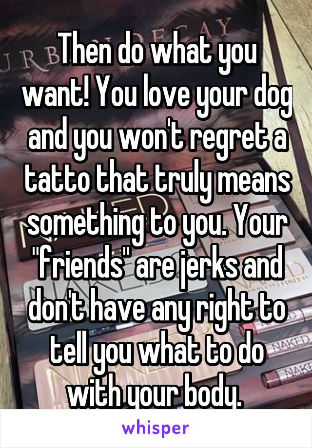 Then do what you want! You love your dog and you won't regret a tatto that truly means something to you. Your "friends" are jerks and don't have any right to tell you what to do with your body. 