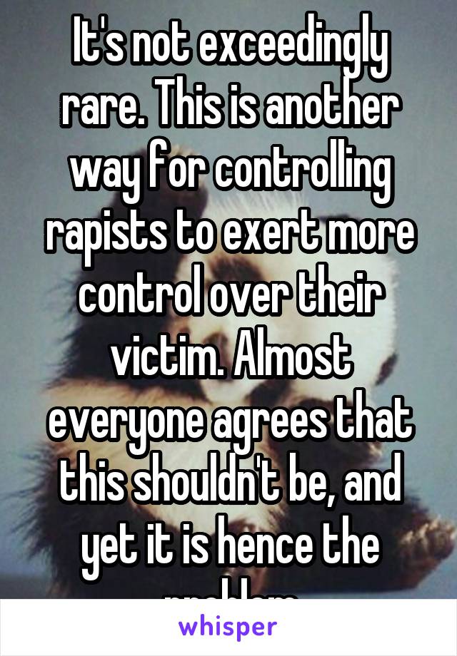 It's not exceedingly rare. This is another way for controlling rapists to exert more control over their victim. Almost everyone agrees that this shouldn't be, and yet it is hence the problem