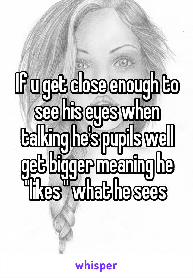 If u get close enough to see his eyes when talking he's pupils well get bigger meaning he "likes " what he sees 