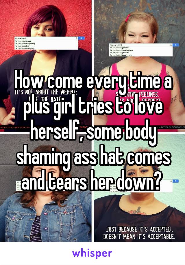 How come every time a plus girl tries to love herself, some body shaming ass hat comes and tears her down? 