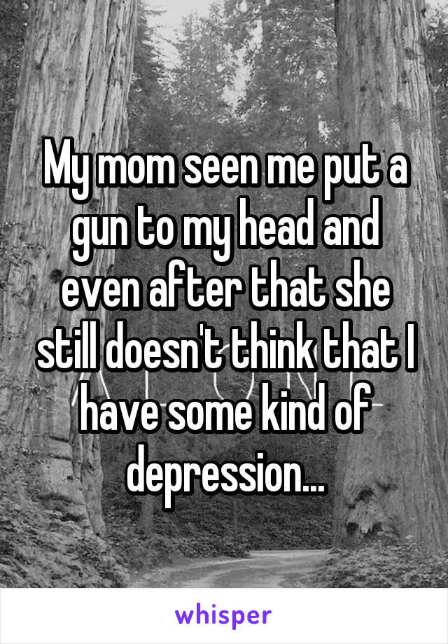 My mom seen me put a gun to my head and even after that she still doesn't think that I have some kind of depression...