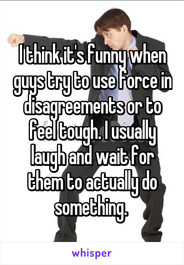 I think it's funny when guys try to use force in disagreements or to feel tough. I usually laugh and wait for them to actually do something. 