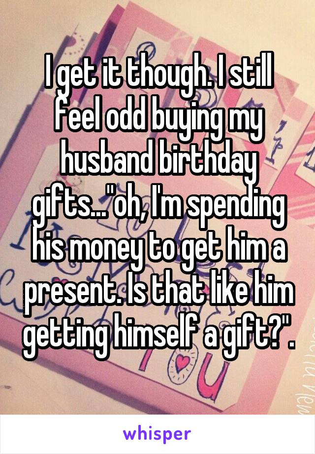 I get it though. I still feel odd buying my husband birthday gifts..."oh, I'm spending his money to get him a present. Is that like him getting himself a gift?". 