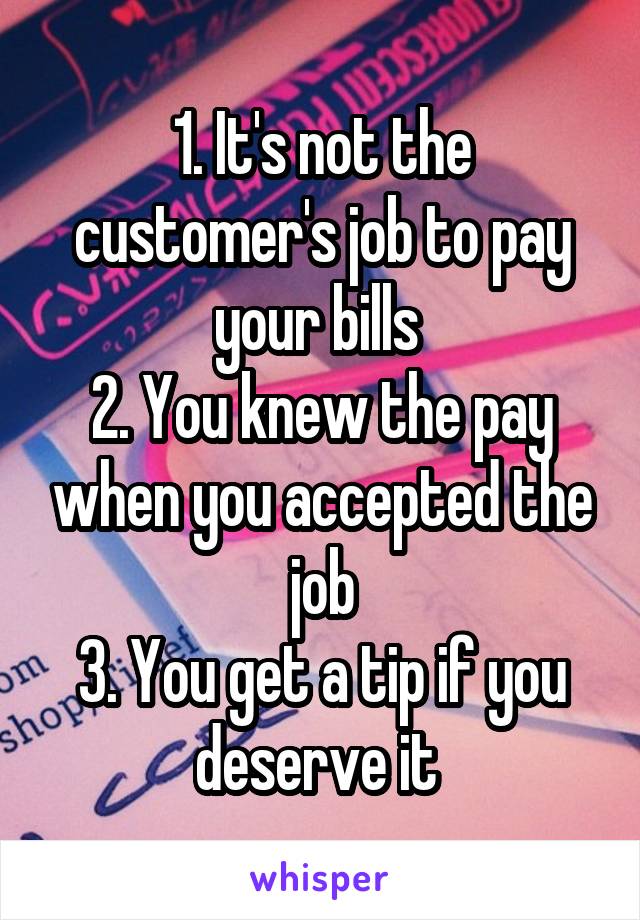 1. It's not the customer's job to pay your bills 
2. You knew the pay when you accepted the job
3. You get a tip if you deserve it 