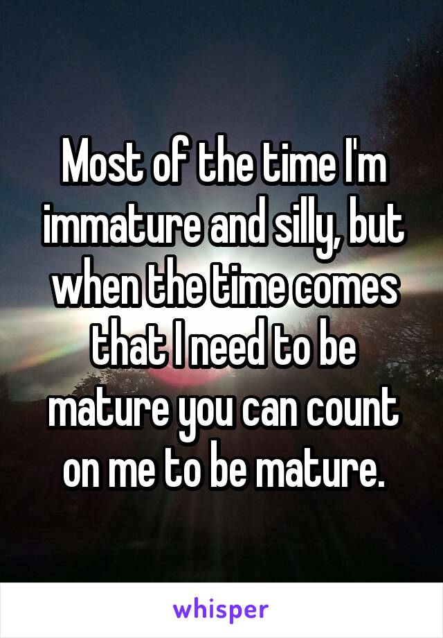 Most of the time I'm immature and silly, but when the time comes that I need to be mature you can count on me to be mature.
