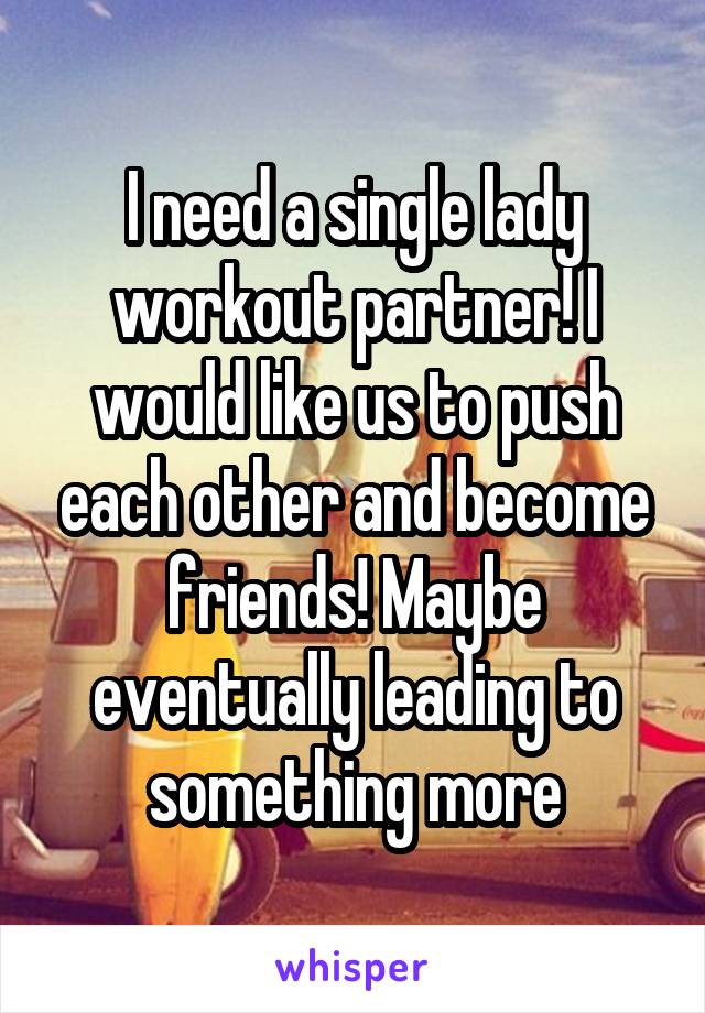 I need a single lady workout partner! I would like us to push each other and become friends! Maybe eventually leading to something more