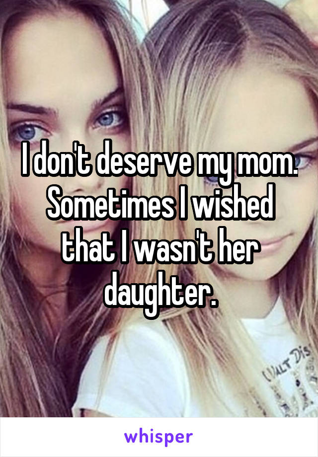 I don't deserve my mom. Sometimes I wished that I wasn't her daughter.