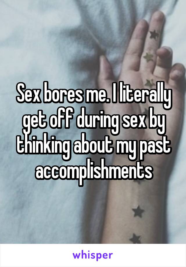 Sex bores me. I literally get off during sex by thinking about my past accomplishments