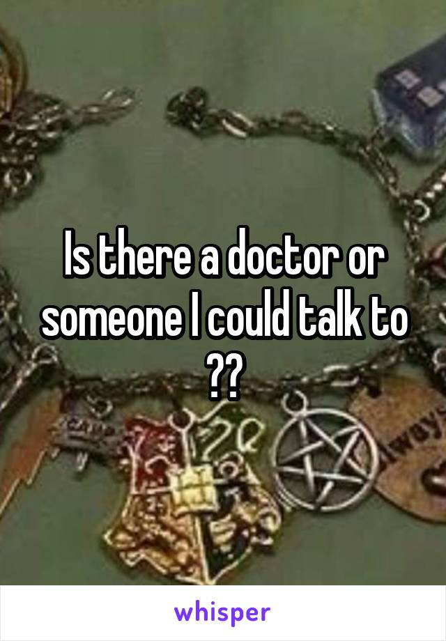 Is there a doctor or someone I could talk to ??