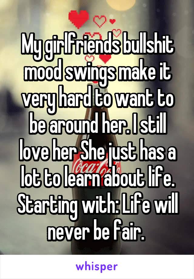 My girlfriends bullshit mood swings make it very hard to want to be around her. I still love her She just has a lot to learn about life. Starting with: Life will never be fair. 