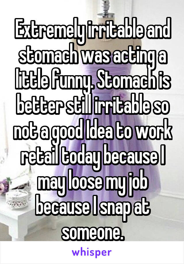 Extremely irritable and stomach was acting a little funny. Stomach is better still irritable so not a good Idea to work retail today because I may loose my job because I snap at someone.