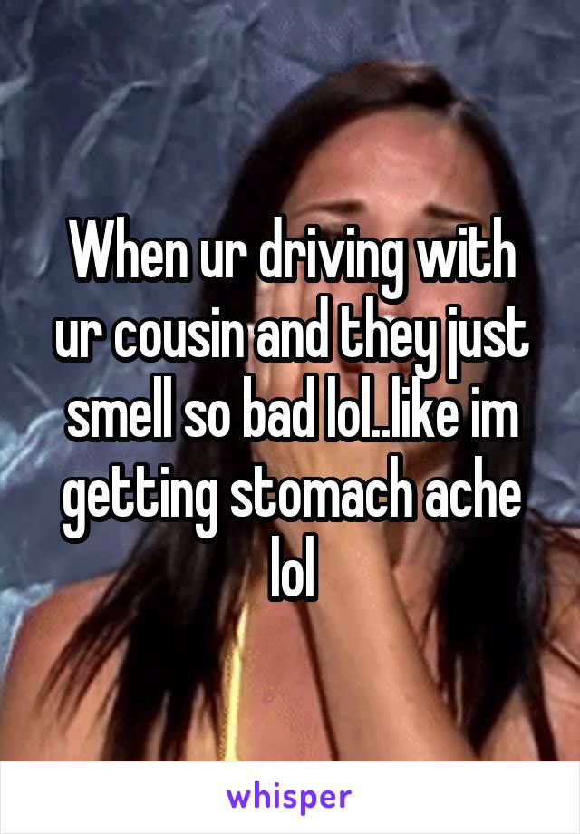 When ur driving with ur cousin and they just smell so bad lol..like im getting stomach ache lol