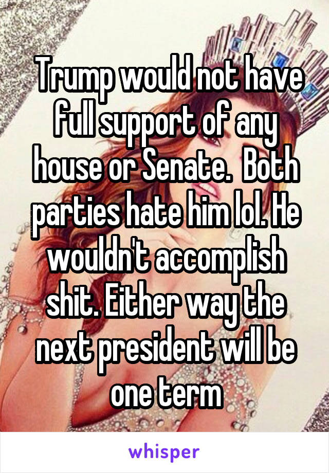  Trump would not have full support of any house or Senate.  Both parties hate him lol. He wouldn't accomplish shit. Either way the next president will be one term