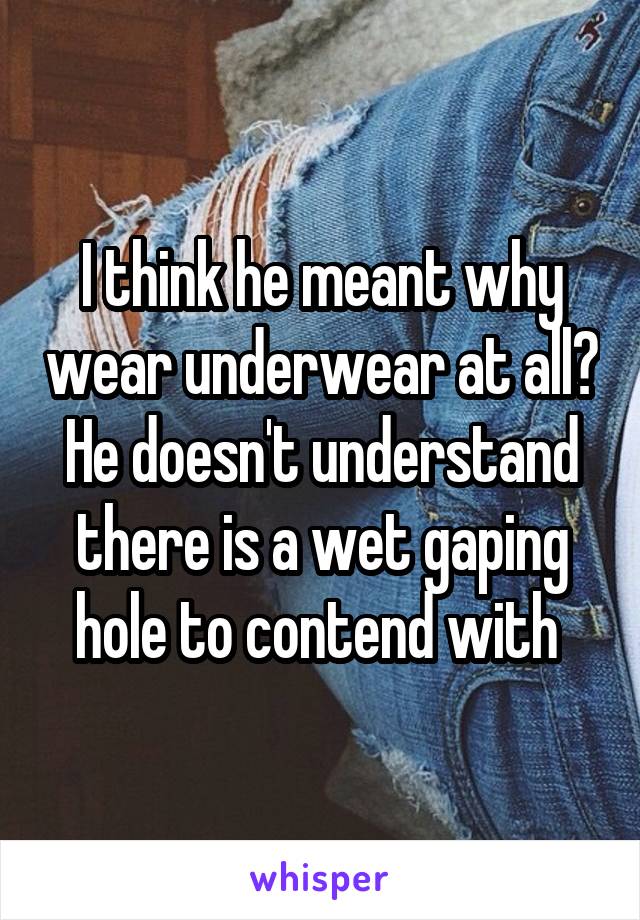 I think he meant why wear underwear at all? He doesn't understand there is a wet gaping hole to contend with 