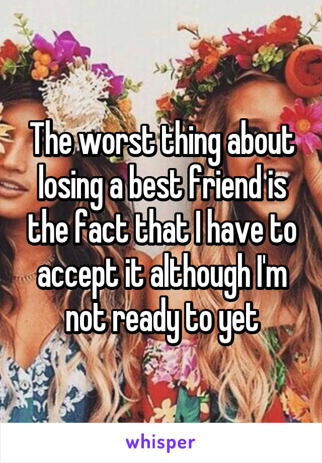 The worst thing about losing a best friend is the fact that I have to accept it although I'm not ready to yet