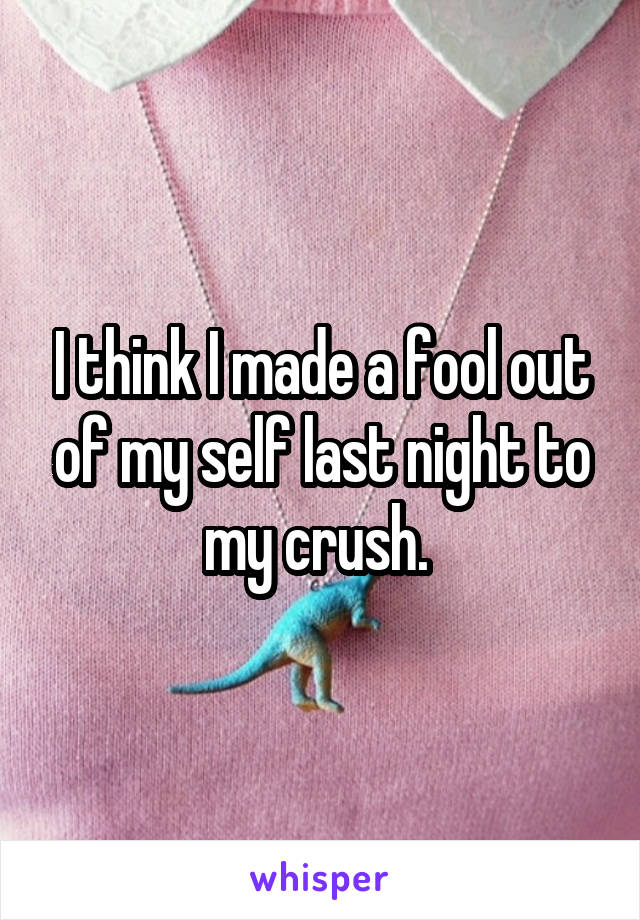 I think I made a fool out of my self last night to my crush. 