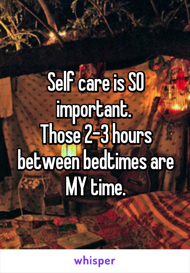 Self care is SO important. 
Those 2-3 hours between bedtimes are MY time.