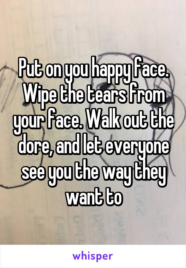 Put on you happy face. Wipe the tears from your face. Walk out the dore, and let everyone see you the way they want to