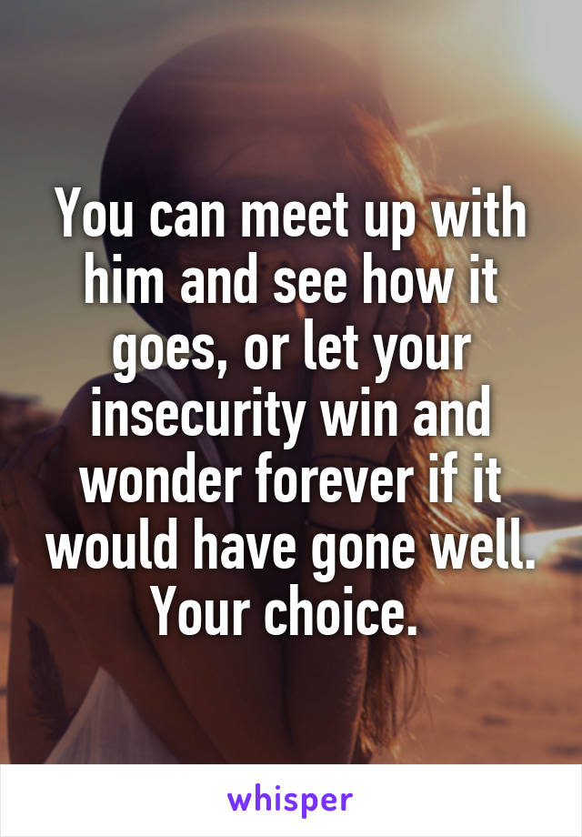 You can meet up with him and see how it goes, or let your insecurity win and wonder forever if it would have gone well. Your choice. 