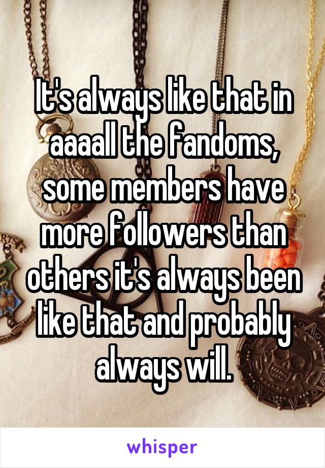 It's always like that in aaaall the fandoms, some members have more followers than others it's always been like that and probably always will.