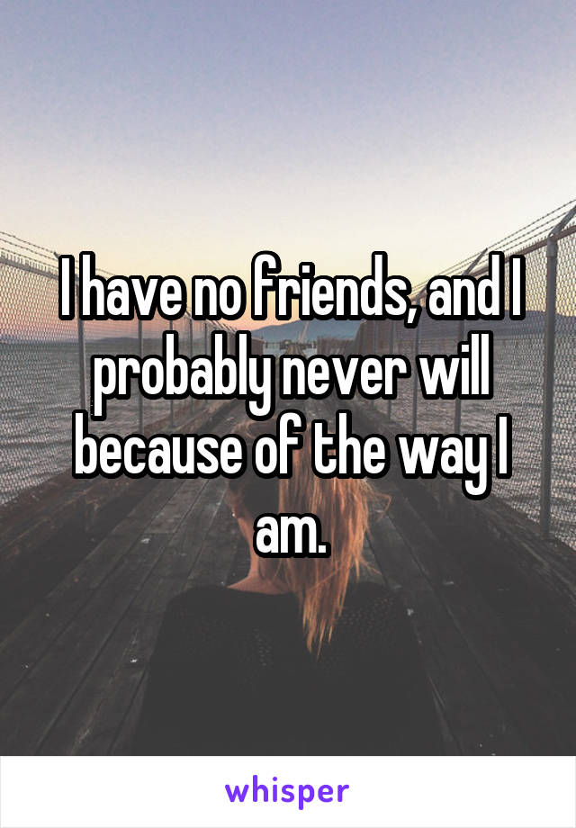 I have no friends, and I probably never will because of the way I am.