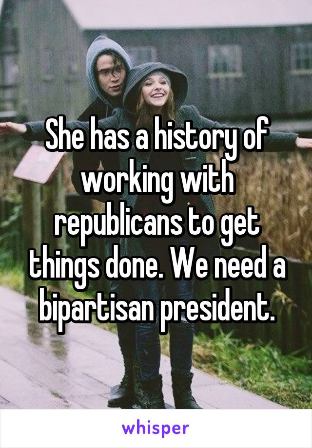 She has a history of working with republicans to get things done. We need a bipartisan president.
