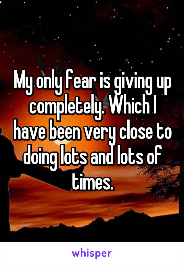 My only fear is giving up completely. Which I have been very close to doing lots and lots of times.